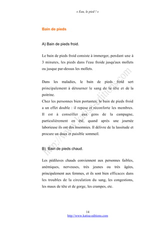 « Eau, le pied ! »
Bain de pieds
A) Bain de pieds froid.
Le bain de pieds froid consiste à immerger, pendant une à
3 minutes, les pieds dans l'eau froide jusqu'aux mollets
ou jusque par-dessus les mollets.
Dans les maladies, le bain de pieds froid sert
principalement à détourner le sang de la tête et de la
poitrine.
Chez les personnes bien portantes, le bain de pieds froid
a un effet double : il repose et réconforte les membres.
Il est à conseiller aux gens de la campagne,
particulièrement en été, quand après une journée
laborieuse ils ont des insomnies. Il délivre de la lassitude et
procure un doux et paisible sommeil.
B) Bain de pieds chaud.
Les pédiluves chauds conviennent aux personnes faibles,
anémiques, nerveuses, très jeunes ou très âgées,
principalement aux femmes, et ils sont bien efficaces dans
les troubles de la circulation du sang, les congestions,
les maux de tête et de gorge, les crampes, etc.
http://www.katisa-editions.com
14
 