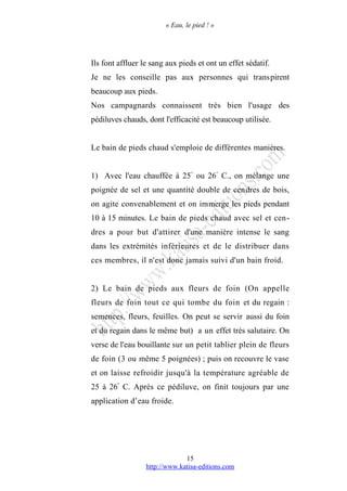 « Eau, le pied ! »
Ils font affluer le sang aux pieds et ont un effet sédatif.
Je ne les conseille pas aux personnes qui transpirent
beaucoup aux pieds.
Nos campagnards connaissent très bien l'usage des
pédiluves chauds, dont l'efficacité est beaucoup utilisée.
Le bain de pieds chaud s'emploie de différentes manières.
1) Avec l'eau chauffée à 25°
ou 26°
C., on mélange une
poignée de sel et une quantité double de cendres de bois,
on agite convenablement et on immerge les pieds pendant
10 à 15 minutes. Le bain de pieds chaud avec sel et cen-
dres a pour but d'attirer d'une manière intense le sang
dans les extrémités inférieures et de le distribuer dans
ces membres, il n'est donc jamais suivi d'un bain froid.
2) Le bain de pieds aux fleurs de foin (On appelle
fleurs de foin tout ce qui tombe du foin et du regain :
semences, fleurs, feuilles. On peut se servir aussi du foin
et du regain dans le même but) a un effet très salutaire. On
verse de l'eau bouillante sur un petit tablier plein de fleurs
de foin (3 ou même 5 poignées) ; puis on recouvre le vase
et on laisse refroidir jusqu'à la température agréable de
25 à 26°
C. Après ce pédiluve, on finit toujours par une
application d’eau froide.
http://www.katisa-editions.com
15
 
