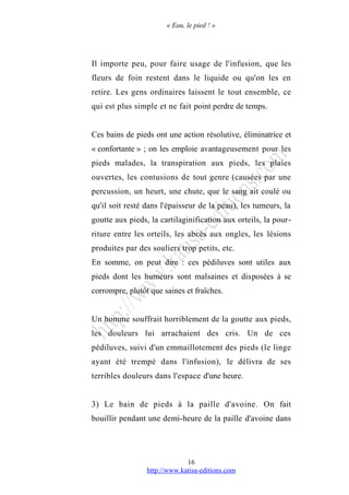 « Eau, le pied ! »
Il importe peu, pour faire usage de l'infusion, que les
fleurs de foin restent dans le liquide ou qu'on les en
retire. Les gens ordinaires laissent le tout ensemble, ce
qui est plus simple et ne fait point perdre de temps.
Ces bains de pieds ont une action résolutive, éliminatrice et
« confortante » ; on les emploie avantageusement pour les
pieds malades, la transpiration aux pieds, les plaies
ouvertes, les contusions de tout genre (causées par une
percussion, un heurt, une chute, que le sang ait coulé ou
qu'il soit resté dans l'épaisseur de la peau), les tumeurs, la
goutte aux pieds, la cartilaginification aux orteils, la pour-
riture entre les orteils, les abcès aux ongles, les lésions
produites par des souliers trop petits, etc.
En somme, on peut dire : ces pédiluves sont utiles aux
pieds dont les humeurs sont malsaines et disposées à se
corrompre, plutôt que saines et fraîches.
Un homme souffrait horriblement de la goutte aux pieds,
les douleurs lui arrachaient des cris. Un de ces
pédiluves, suivi d'un emmaillotement des pieds (le linge
ayant été trempé dans l'infusion), le délivra de ses
terribles douleurs dans l'espace d'une heure.
3) Le bain de pieds à la paille d'avoine. On fait
bouillir pendant une demi-heure de la paille d'avoine dans
http://www.katisa-editions.com
16
 