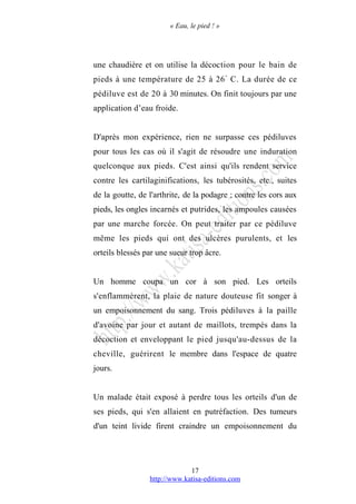 « Eau, le pied ! »
une chaudière et on utilise la décoction pour le bain de
pieds à une température de 25 à 26°
C. La durée de ce
pédiluve est de 20 à 30 minutes. On finit toujours par une
application d’eau froide.
D'après mon expérience, rien ne surpasse ces pédiluves
pour tous les cas où il s'agit de résoudre une induration
quelconque aux pieds. C'est ainsi qu'ils rendent service
contre les cartilaginifications, les tubérosités, etc., suites
de la goutte, de l'arthrite, de la podagre ; contre les cors aux
pieds, les ongles incarnés et putrides, les ampoules causées
par une marche forcée. On peut traiter par ce pédiluve
même les pieds qui ont des ulcères purulents, et les
orteils blessés par une sueur trop âcre.
Un homme coupa un cor à son pied. Les orteils
s'enflammèrent, la plaie de nature douteuse fit songer à
un empoisonnement du sang. Trois pédiluves à la paille
d'avoine par jour et autant de maillots, trempés dans la
décoction et enveloppant le pied jusqu'au-dessus de la
cheville, guérirent le membre dans l'espace de quatre
jours.
Un malade était exposé à perdre tous les orteils d'un de
ses pieds, qui s'en allaient en putréfaction. Des tumeurs
d'un teint livide firent craindre un empoisonnement du
http://www.katisa-editions.com
17
 