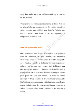 « Eau, le pied ! »
sang. Les pédiluves et les maillots amenèrent la guérison
en peu de temps.
Voici encore une remarque qui concerne les bains de pieds
en général : les personnes qui ont des varices ne doivent
faire remonter leur pédiluve que jusqu'à l'origine des
mollets, jamais plus haut, et ne pas augmenter la
température au delà de 25°
C.
Bain de vapeur des pieds
On a recours au bain de vapeur des pieds principalement
dans les infirmités les plus diverses des extrémités
inférieures, telles que sueurs fortes et puantes aux pieds,
où il s'agit de résoudre et d'éliminer les humeurs putrides ;
enflures ou tumeurs aux pieds, qui trahissent une
obstruction des humeurs et du sang ; pieds froids, dont la
transpiration est nulle et vers lesquels le sang ne trouve
plus, pour ainsi dire, son chemin. Les bains de vapeur
réveillent l'activité endormie et produisent une vie nouvelle.
Parfois ils ne sont, comme cela est indiqué dans les différents
cas de maladies, que des exercices préalables, préparant la
voie à des applications d'eau ultérieures et en assurant le
succès.
http://www.katisa-editions.com
18
 