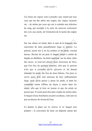 « Eau, le pied ! »
Ces bains de vapeur sont à prendre sans retard par tous
ceux qui ont des abcès aux ongles, des ongles incarnés
etc. ; de même par ceux qui ont à craindre une infection
du sang, par exemple à la suite du mauvais traitement
des cors aux pieds, de l'extraction de la racine des ongles
etc.
Sur une chaise on étend, dans le sens de la longueur, une
couverture de laine passablement large et épaisse. Le
patient, ayant mis à nu les jambes et les pieds, s'assied
dessus. Devant lui est posé le baquet rempli à moitié de
liquide en ébullition. Au bord supérieur, sur les deux côtés
des anses, se trouvent placés deux morceaux de bois,
que l'on fixe de quelque manière, afin que le patient
n'ait pas à craindre qu'ils glissent et lui fassent
échauder les pieds. Au lieu de deux bâtons, l'on peut se
servir aussi d'un seul morceau de bois suffisamment
large, pour qu'on puisse y poser les pieds, et dont les
extrémités soient effilées de façon à entrer dans les
anses, afin que le bois ne tourne et que les pieds ne
posent pas. Il serait peut-être plus simple de mettre dans
le baquet d'eau bouillante un petit escabeau, s'élevant un
peu au-dessus du niveau de l'eau.
Ce dernier se place sur la chaise et le baquet tout
préparé ; la couverture de laine est disposée autour des
http://www.katisa-editions.com
19
 