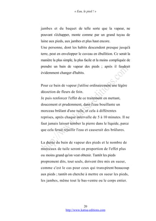 « Eau, le pied ! »
jambes et du baquet de telle sorte que la vapeur, ne
pouvant s'échapper, monte comme par un grand tuyau de
laine aux pieds, aux jambes et plus haut encore.
Une personne, dont les habits descendent presque jusqu'à
terre, peut en envelopper le cuveau en ébullition. Ce serait la
manière la plus simple, la plus facile et la moins compliquée de
prendre un bain de vapeur des pieds ; après il faudrait
évidemment changer d'habits.
Pour ce bain de vapeur j'utilise ordinairement une légère
décoction de fleurs de foin.
Je puis renforcer l'effet de ce traitement en mettant,
doucement et prudemment, dans l'eau bouillante un
morceau brûlant d'une tuile, et cela à différentes
reprises, après chaque intervalle de 5 à 10 minutes. Il ne
faut jamais laisser tomber la pierre dans le liquide, parce
que cela ferait rejaillir l'eau et causerait des brûlures.
La durée du bain de vapeur des pieds et le nombre de
morceaux de tuile seront en proportion de l'effet plus
ou moins grand qu'on veut obtenir. Tantôt les pieds
proprement dits, tout seuls, doivent être mis en sueur,
comme c'est le cas pour ceux qui transpirent beaucoup
aux pieds ; tantôt on cherche à mettre en sueur les pieds,
les jambes, même tout le bas-ventre ou le corps entier.
http://www.katisa-editions.com
20
 