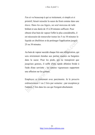 « Eau, le pied ! »
J'en ai vu beaucoup à qui ce traitement, si simple et si
primitif, faisait ruisseler la sueur du front comme dans une
étuve. Dans les cas légers, un seul morceau de tuile
brûlant et une durée de 15 à 20 minutes suffisent. Pour
obtenir d'un bain de vapeur l'effet le plus considérable, il
est nécessaire de renouveler toutes les 5 ou 10 minutes le
liquide en ébullition et de prolonger l'application jusqu'à
25 ou 30 minutes.
Au bain de vapeur succède chaque fois une réfrigération, qui
sera strictement étendue aux parties suantes ou baignées
dans la sueur. Pour les pieds, qui ne transpirent que
jusqu'aux genoux, il suffit d'une rapide ablution froide à
l'aide d'une serviette ; les natures vigoureuses supportent
une affusion sur les genoux.
Employez ce traitement avec parcimonie. Je le prescris
ordinairement 1 ou 2 fois par semaine ; par exception je
l'admets 3 fois dans les cas qui l'exigent absolument.
http://www.katisa-editions.com
21
 