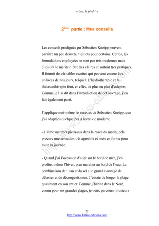 « Eau, le pied ! »
2ème
partie : Mes conseils
Les conseils prodigués par Sébastien Kneipp peuvent
paraître un peu désuets, vieillots pour certains. Certes, les
formulations employées ne sont pas très modernes mais
elles ont le mérite d’être très claires et surtout très pratiques.
Il fournit de véritables recettes qui peuvent encore être
utilisées de nos jours, tel quel. L’hydrothérapie et la
thalassothérapie font, en effet, de plus en plus d’adeptes.
Comme je l’ai dit dans l’introduction de cet ouvrage, j’en
fait également parti.
J’applique moi-même les recettes de Sébastien Kneipp, que
j’ai adaptées quelque peu à notre vie moderne.
- J’aime marcher pieds-nus dans la rosée du matin, cela
procure une sensation très agréable et mets en forme pour
toute la journée.
- Quand j’ai l’occasion d’aller sur le bord de mer, j’en
profite, même l’hiver, pour marcher au bord de l’eau. La
combinaison de l’eau et du sel a le grand avantage de
délasser et de décongestionner. J’essaie de longer la plage
quasiment en son entier. Comme j’habite dans le Nord,
connu pour ses grandes plages, je peux parcourir plusieurs
http://www.katisa-editions.com
22
 