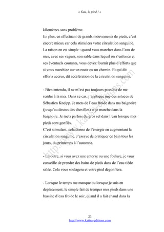 « Eau, le pied ! »
kilomètres sans problème.
En plus, en effectuant de grands mouvements de pieds, c’est
encore mieux car cela stimulera votre circulation sanguine.
La raison en est simple : quand vous marchez dans l’eau de
mer, avec ses vagues, son sable dans lequel on s’enfonce et
ses éventuels courants, vous devez fournir plus d’efforts que
si vous marchiez sur un route ou un chemin. Et qui dit
efforts accrus, dit accélération de la circulation sanguine.
- Bien entendu, il ne m’est pas toujours possible de me
rendre à la mer. Dans ce cas, j’applique une des astuces de
Sébastien Kneipp. Je mets de l’eau froide dans ma baignoire
(jusqu’au dessus des chevilles) et je marche dans la
baignoire. Je mets parfois du gros sel dans l’eau lorsque mes
pieds sont gonflés.
C’est stimulant, cela donne de l’énergie en augmentant la
circulation sanguine. J’essaye de pratiquer ce bain tous les
jours, du printemps à l’automne.
- En outre, si vous avez une entorse ou une foulure, je vous
conseille de prendre des bains de pieds dans de l’eau tiède
salée. Cela vous soulagera et votre pied dégonflera.
- Lorsque le temps me manque ou lorsque je suis en
déplacement, le simple fait de tremper mes pieds dans une
bassine d’eau froide le soir, quand il a fait chaud dans la
http://www.katisa-editions.com
23
 
