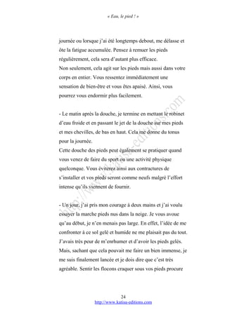 « Eau, le pied ! »
journée ou lorsque j’ai été longtemps debout, me délasse et
ôte la fatigue accumulée. Pensez à remuer les pieds
régulièrement, cela sera d’autant plus efficace.
Non seulement, cela agit sur les pieds mais aussi dans votre
corps en entier. Vous ressentez immédiatement une
sensation de bien-être et vous êtes apaisé. Ainsi, vous
pourrez vous endormir plus facilement.
- Le matin après la douche, je termine en mettant le robinet
d’eau froide et en passant le jet de la douche sur mes pieds
et mes chevilles, de bas en haut. Cela me donne du tonus
pour la journée.
Cette douche des pieds peut également se pratiquer quand
vous venez de faire du sport ou une activité physique
quelconque. Vous éviterez ainsi aux contractures de
s’installer et vos pieds seront comme neufs malgré l’effort
intense qu’ils viennent de fournir.
- Un jour, j’ai pris mon courage à deux mains et j’ai voulu
essayer la marche pieds nus dans la neige. Je vous avoue
qu’au début, je n’en menais pas large. En effet, l’idée de me
confronter à ce sol gelé et humide ne me plaisait pas du tout.
J’avais très peur de m’enrhumer et d’avoir les pieds gelés.
Mais, sachant que cela pouvait me faire un bien immense, je
me suis finalement lancée et je dois dire que c’est très
agréable. Sentir les flocons craquer sous vos pieds procure
http://www.katisa-editions.com
24
 