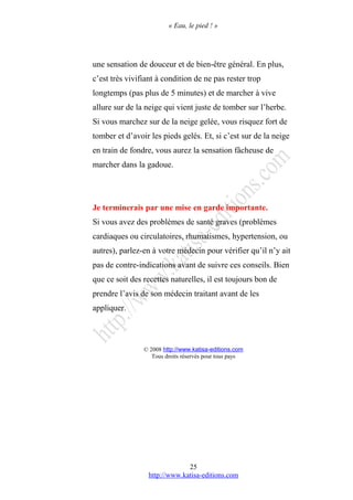« Eau, le pied ! »
une sensation de douceur et de bien-être général. En plus,
c’est très vivifiant à condition de ne pas rester trop
longtemps (pas plus de 5 minutes) et de marcher à vive
allure sur de la neige qui vient juste de tomber sur l’herbe.
Si vous marchez sur de la neige gelée, vous risquez fort de
tomber et d’avoir les pieds gelés. Et, si c’est sur de la neige
en train de fondre, vous aurez la sensation fâcheuse de
marcher dans la gadoue.
Je terminerais par une mise en garde importante.
Si vous avez des problèmes de santé graves (problèmes
cardiaques ou circulatoires, rhumatismes, hypertension, ou
autres), parlez-en à votre médecin pour vérifier qu’il n’y ait
pas de contre-indications avant de suivre ces conseils. Bien
que ce soit des recettes naturelles, il est toujours bon de
prendre l’avis de son médecin traitant avant de les
appliquer.
© 2008 http://www.katisa-editions.com
Tous droits réservés pour tous pays
http://www.katisa-editions.com
25
 