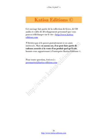 « Eau, le pied ! »
Katisa Editions ©
Cet ouvrage fait partie de la collection de livres, de CD
audio et vidéo de développement personnel que vous
pouvez télécharger sur le site : http://www.katisa-
editions.com
N’hésitez pas à le passer gratuitement à vos amis
intéressés. Mais en aucun cas, il ne peut faire partie de
cadeaux associés à la vente d'un produit quel qu'il soit,
hormis ceux appartenant à l'entreprise Katisa Editions ©.
Pour toute question, écrivez à :
postmaster@katisa-editions.com
http://www.katisa-editions.com
26
 