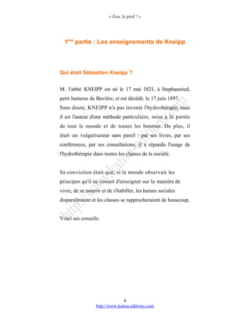 « Eau, le pied ! »
1ère
partie : Les enseignements de Kneipp
Qui était Sébastien Kneipp ?
M. l'abbé KNEIPP est né le 17 mai 1821, à Stephansried,
petit hameau de Bavière, et est décédé, le 17 juin 1897.
Sans doute, KNEIPP n'a pas inventé l'hydrothérapie, mais
il est l'auteur d'une méthode particulière, mise à la portée
de tout le monde et de toutes les bourses. De plus, il
était un vulgarisateur sans pareil : par ses livres, par ses
conférences, par ses consultations, il a répandu l'usage de
l'hydrothérapie dans toutes les classes de la société.
Sa conviction était que, si le monde observait les
principes qu'il ne cessait d'enseigner sur la manière de
vivre, de se nourrir et de s'habiller, les haines sociales
disparaîtraient et les classes se rapprocheraient de beaucoup.
Voici ses conseils.
http://www.katisa-editions.com
4
 