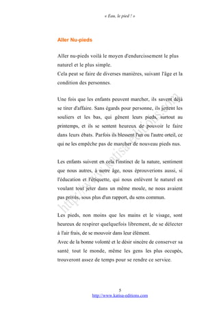 « Eau, le pied ! »
Aller Nu-pieds
Aller nu-pieds voilà le moyen d'endurcissement le plus
naturel et le plus simple.
Cela peut se faire de diverses manières, suivant l'âge et la
condition des personnes.
Une fois que les enfants peuvent marcher, ils savent déjà
se tirer d'affaire. Sans égards pour personne, ils jettent les
souliers et les bas, qui gênent leurs pieds, surtout au
printemps, et ils se sentent heureux de pouvoir le faire
dans leurs ébats. Parfois ils blessent l'un ou l'autre orteil, ce
qui ne les empêche pas de marcher de nouveau pieds nus.
Les enfants suivent en cela l'instinct de la nature, sentiment
que nous autres, à notre âge, nous éprouverions aussi, si
l'éducation et l'étiquette, qui nous enlèvent le naturel en
voulant tout jeter dans un même moule, ne nous avaient
pas privés, sous plus d'un rapport, du sens commun.
Les pieds, non moins que les mains et le visage, sont
heureux de respirer quelquefois librement, de se délecter
à l'air frais, de se mouvoir dans leur élément.
Avec de la bonne volonté et le désir sincère de conserver sa
santé, tout le monde, même les gens les plus occupés,
trouveront assez de temps pour se rendre ce service.
http://www.katisa-editions.com
5
 