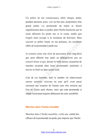 « Eau, le pied ! »
Un prêtre de ma connaissance allait chaque année,
pendant plusieurs jours, voir un bon ami, propriétaire d'un
grand jardin. La promenade du matin se faisait
régulièrement dans ce jardin, dont l'herbe humectée par la
rosée délectait les pieds nus et le corps, tandis que
l'esprit était occupé à la récitation du bréviaire. Bien
souvent ce prêtre louait, en ma présence, les excellents
effets de la promenade à pieds nus.
Je connais toute une série de personnes d'un rang élevé
qui, pour affermir leur santé, ne dédaignèrent pas un
conseil d'ami et qui, durant la belle saison, essayèrent de
marcher nu-pieds dans leurs promenades matinales à
travers la forêt ou dans un pré isolé.
L'un de ces hommes, dont le nombre est relativement
encore restreint, m'avoua un jour qu'il avait passé
rarement une semaine de l'année sans être molesté par
l'un ou l'autre petit rhume, mais que cette promenade si
simple l'avait pour toujours débarrassé de cette sensibilité.
Marcher dans l’herbe mouillée
Marcher dans l’herbe mouillée, voilà une variété très
efficace de la promenade nu-pieds, peu importe que l'herbe
http://www.katisa-editions.com
6
 
