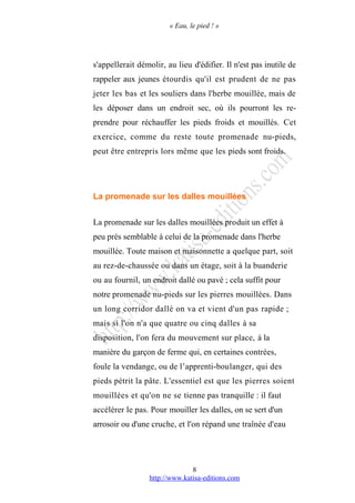 « Eau, le pied ! »
s'appellerait démolir, au lieu d'édifier. Il n'est pas inutile de
rappeler aux jeunes étourdis qu'il est prudent de ne pas
jeter les bas et les souliers dans l'herbe mouillée, mais de
les déposer dans un endroit sec, où ils pourront les re-
prendre pour réchauffer les pieds froids et mouillés. Cet
exercice, comme du reste toute promenade nu-pieds,
peut être entrepris lors même que les pieds sont froids.
La promenade sur les dalles mouillées
La promenade sur les dalles mouillées produit un effet à
peu près semblable à celui de la promenade dans l'herbe
mouillée. Toute maison et maisonnette a quelque part, soit
au rez-de-chaussée ou dans un étage, soit à la buanderie
ou au fournil, un endroit dallé ou pavé ; cela suffit pour
notre promenade nu-pieds sur les pierres mouillées. Dans
un long corridor dallé on va et vient d'un pas rapide ;
mais si l'on n'a que quatre ou cinq dalles à sa
disposition, l'on fera du mouvement sur place, à la
manière du garçon de ferme qui, en certaines contrées,
foule la vendange, ou de l’apprenti-boulanger, qui des
pieds pétrit la pâte. L'essentiel est que les pierres soient
mouillées et qu'on ne se tienne pas tranquille : il faut
accélérer le pas. Pour mouiller les dalles, on se sert d'un
arrosoir ou d'une cruche, et l'on répand une traînée d'eau
http://www.katisa-editions.com
8
 