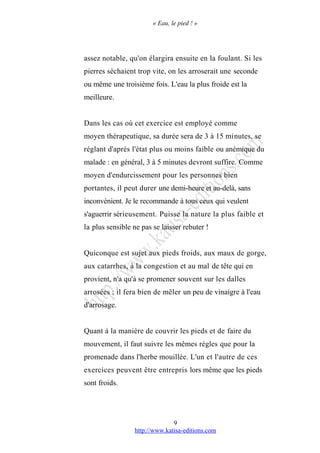 « Eau, le pied ! »
assez notable, qu'on élargira ensuite en la foulant. Si les
pierres séchaient trop vite, on les arroserait une seconde
ou même une troisième fois. L'eau la plus froide est la
meilleure.
Dans les cas où cet exercice est employé comme
moyen thérapeutique, sa durée sera de 3 à 15 minutes, se
réglant d'après l'état plus ou moins faible ou anémique du
malade : en général, 3 à 5 minutes devront suffire. Comme
moyen d'endurcissement pour les personnes bien
portantes, il peut durer une demi-heure et au-delà, sans
inconvénient. Je le recommande à tous ceux qui veulent
s'aguerrir sérieusement. Puisse la nature la plus faible et
la plus sensible ne pas se laisser rebuter !
Quiconque est sujet aux pieds froids, aux maux de gorge,
aux catarrhes, à la congestion et au mal de tête qui en
provient, n'a qu'à se promener souvent sur les dalles
arrosées ; il fera bien de mêler un peu de vinaigre à l'eau
d'arrosage.
Quant à la manière de couvrir les pieds et de faire du
mouvement, il faut suivre les mêmes règles que pour la
promenade dans l'herbe mouillée. L'un et l'autre de ces
exercices peuvent être entrepris lors même que les pieds
sont froids.
http://www.katisa-editions.com
9
 