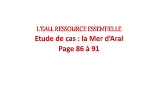 L’EAU, RESSOURCE ESSENTIELLE
Etude de cas : la Mer d’Aral
Page 86 à 91
 