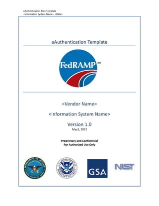 eAuthentication Plan Template
<Information System Name>, <Date>




                       eAuthentication Template




                                <Vendor Name>
                     <Information System Name>
                                    Version 1.0
                                       May2, 2012


                               Proprietary and Confidential
                                 For Authorized Use Only
 