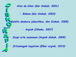 Atzo da bihar (Gor Diskak, 2001)
• Bidean (Gor Diskak, 2003)
• Gelditu denbora (akustikoa, Gor Diskak, 2005)
• Argiak (Oihuka, 2007)
• Zazpi urte zuzenean (Argiak diskak, 2009)
• Ortzemugak begietan (Elkar argiak, 2010)
 