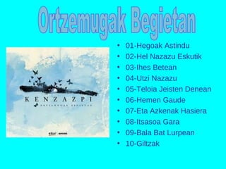 • 01-Hegoak Astindu
• 02-Hel Nazazu Eskutik
• 03-Ihes Betean
• 04-Utzi Nazazu
• 05-Teloia Jeisten Denean
• 06-Hemen Gaude
• 07-Eta Azkenak Hasiera
• 08-Itsasoa Gara
• 09-Bala Bat Lurpean
• 10-Giltzak
 