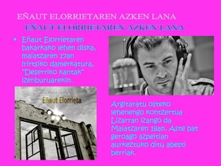 • Eñaut Elorrietaren
bakarkako lehen diska,
maiatzaren 17an
irirtsiko damerkatura,
“Deserriko kantak”
izenburuarekin.
Argitaratu osteko
lehenengo kontzertua
Lizarran izango da
Maiatzaren 18an. Aste bat
geroago azpeitian
aurkeztuko ditu abesti
berriak.
 