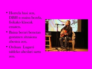 • Horrela hasi zen,
DBH n maisu bezela,
fisikako klaseak
ematen.
• Baina berari benetan
gustatzen zitzaiona
abestea zen.
• Orduan Lugarri
taldeko abeslari sartu
zen.
 