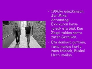 • 1996ko udazkenean,
Jon Mikel
Arronategi
Exkixuren baxu-
joleak eta biek Ken
Zazpi taldea sortu
zuten Gernikan.
• Eta denbora gutxian,
fama handia hartu
zuen taldeak, Euskal
Herri mailan.
 