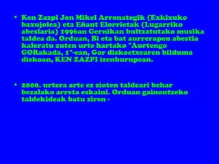 • Ken Zazpi Jon Mikel Arronategik (Exkixuko
baxujolea) eta Eñaut Elorrietak (Lugarriko
abeslaria) 1996an Gernikan bultzatutako musika
taldea da. Orduan, Bi eta bat aurrerapen abestia
kaleratu zuten urte hartako "Aurtengo
GORakada, 1"-ean, Gor diskoetxearen bilduma
diskoan, KEN ZAZPI izenburupean.
• 2000. urtera arte ez zioten taldeari behar
bezalako arreta eskaini. Orduan gainontzeko
taldekideak batu ziren -
 