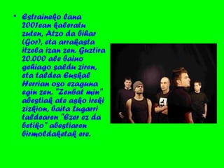 • Estraineko lana
2001ean kaleratu
zuten, Atzo da bihar
(Gor), eta arrakasta
itzela izan zen. Guztira
20.000 ale baino
gehiago saldu ziren,
eta taldea Euskal
Herrian oso ezaguna
egin zen. "Zenbat min"
abestiak ate asko ireki
zizkion, baita Lugarri
taldearen "Ezer ez da
betiko" abestiaren
birmoldaketak ere.
 