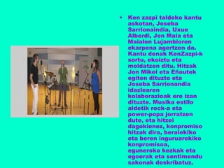 • Ken zazpi taldeko kantu
askotan, Joseba
Sarrionaindia, Uxue
Alberdi, Jon Maia eta
Maialen Lujambioren
ekarpena agertzen da.
Kantu denak KenZazpi-k
sortu, ekoiztu eta
moldatzen ditu. Hitzak
Jon Mikel eta Eñautek
egiten dituzte eta
Joseba Sarrionandia
idazlearen
kolaborazioak ere izan
dituzte. Musika estilo
aldetik rock-a eta
power-popa jorratzen
dute, eta hitzei
dagokienez, konpromiso
hitzak dira, beraiekiko
eta beren inguruarekiko
konpromisoa,
eguneroko kezkak eta
egoerak eta sentimendu
sakonak deskribatuz.
 