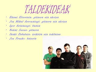 • Eñaut Elorrieta: gitarra eta ahotsa
• Jon Mikel Arronategi: gitarra eta ahotsa
• Igor Artzanegi: baxua
• Beñat Serna: gitarra
• Iñaki Zabaleta: trikitia eta teklatua
• Jon Fresko: bateria
 