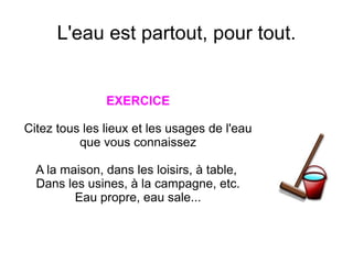 L'eau est partout, pour tout.


               EXERCICE

Citez tous les lieux et les usages de l'eau
          que vous connaissez

  A la maison, dans les loisirs, à table,
  Dans les usines, à la campagne, etc.
         Eau propre, eau sale...
 