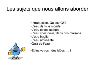 Les sujets que nous allons aborder

         ●Introduction. Qui est GF?
         ●L'eau dans le monde

         ●L'eau et ses usages

         ●L'eau chez nous, dans nos maisons

         ●L'eau fragile

         ●L'eau amusante

         ●Quiz de l'eau



         ●Et les votres : des idées … ?
 
