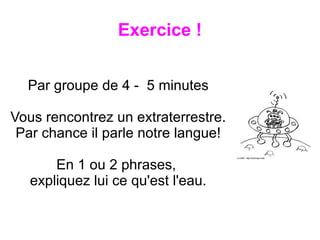 Exercice !


  Par groupe de 4 - 5 minutes

Vous rencontrez un extraterrestre.
 Par chance il parle notre langue!

       En 1 ou 2 phrases,
   expliquez lui ce qu'est l'eau.
 