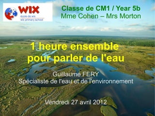 Classe de CM1 / Year 5b
               Mme Cohen – Mrs Morton



   1 heure ensemble
   pour parler de l'eau
             Guillaume FERY
Spécialiste de l'eau et de l'environnement


         Vendredi 27 avril 2012
 