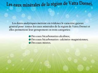 Les dates analytiques mettent en évidence le caractère gazeux
général pour toutes les eaux minérales de la région de Vatra Dornei et
elles permettent leur groupement en trois catégories:
Des eaux bicarbonatées alcalines;
Des eaux bicarbonatées calcinées-magnésiennes;
Des eaux mixtes.

 