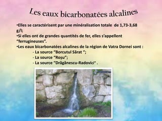 •Elles se caractérisent par une minéralisation totale de 1,73-3,68
g/l;
•Si elles ont de grandes quantités de fer, elles s’appellent
“ferrugineuses”.
•Les eaux bicarbonatées alcalines de la région de Vatra Dornei sont :
- La source “Borcutul Sărat “;
- La source “Roșu”;
- La source “Drăgănescu-Radovici” .

 