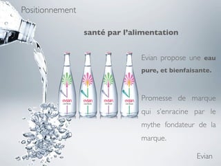 Positionnement

                 santé par l’alimentation


                               Evian propose une eau
                               pure, et bienfaisante.



                               Promesse de marque
                               qui  s’enracine par le
                               mythe fondateur de la
                               marque.

                                                Evian
 
