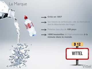 La Marque

            Crée en 1857

            Son histoire se confond avec celle du thermalisme
            dans le département des Vosges

            Présence dans plus de 100 pays

            1800 bouteilles de Vittel consommées à la
            minute dans le monde




                                                    Vittel
 