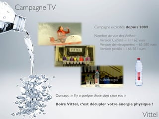 Campagne TV

                                     Campagne exploitée depuis 2009

                                     Nombre de vue des Vidéos :
                                     	

 Version Cycliste – 11 162 vues
                                     	

 Version déménagement – 65 580 vues
                                     	

 Version pédalo – 166 581 vues




          Concept : « Il y a quelque chose dans cette eau »

          Boire Vittel, c’est décupler votre énergie physique !	



                                                                  Vittel
 
