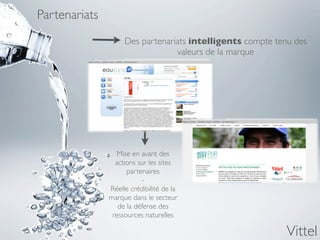 Partenariats
                    Des partenariats intelligents compte tenu des
                                 valeurs de la marque




                  Mise en avant des
                 actions sur les sites
                     partenaires
                          -
               Réelle crédibilité de la
               marque dans le secteur
                  de la défense des
                ressources naturelles

                                                            Vittel
 