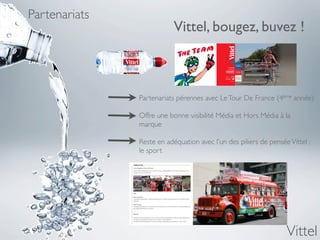 Partenariats
                           Vittel, bougez, buvez !



               Partenariats pérennes avec Le Tour De France (4ème année)

               Offre une bonne visibilité Média et Hors Média à la
               marque

               Reste en adéquation avec l’un des piliers de pensée Vittel :
               le sport




                                                                  Vittel
 
