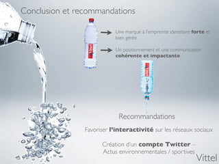 Conclusion et recommandations

                           Une marque à l’empreinte identitaire forte et
                           bien gérée

                           Un positionnement et une communication
                           cohérente et impactante




                            Recommandations
                Favoriser l’interactivité sur les réseaux sociaux

                      Création d’un compte Twitter –
                      Actus environnementales / sportives
                                                                 Vittel
 