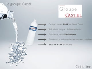 Le groupe Castel




                   Groupe crée en 1949 par Pierre Castel

                   Spécialité à l’origine : la bière et le vin

                   Entité eaux baptisé Neptunes

                   Troisième force du marché des eaux embouteillées

                   15% de PDM en volume




                                                      Cristaline
 