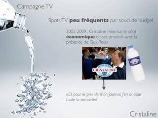 Campagne TV

         Spots TV peu fréquents par souci de budget
                2002-2009 : Cristaline mise sur le côté
                économique de ses produits avec la
                présence de Guy Roux




                «Et pour le prix de mon journal, j’en ai pour
                toute la semaine»


                                                      Cristaline
 