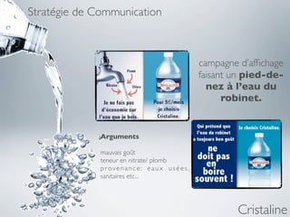 Stratégie de Communication



                                         campagne d’afﬁchage
                                         faisant un pied-de-
                                           nez à l’eau du
                                               robinet.


              Arguments

              mauvais goût
              teneur en nitrate/ plomb
              provenance: eaux usées,
              sanitaires etc...




                                                 Cristaline
 