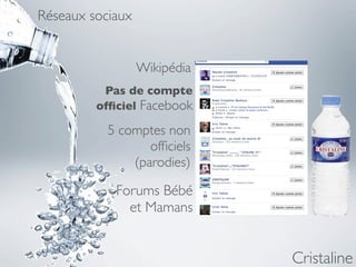 Réseaux sociaux


                  Wikipédia
          Pas de compte
         ofﬁciel Facebook

           5 comptes non
                  ofﬁciels
               (parodies)

            Forums Bébé
              et Mamans


                              Cristaline
 