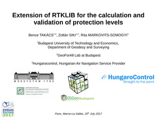 Paris, Marne-La-Vallée, 20th
July 2017
Extension of RTKLIB for the calculation and
validation of protection levels
Bence TAKÁCS1,2
, Zoltán SIKI1,2
, Rita MARKOVITS-SOMOGYI3
1
Budapest University of Technology and Economics,
Department of Geodesy and Surveying
2
GeoForAll Lab at Budapest
3
Hungarocontrol, Hungarian Air Navigation Service Provider
 