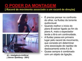 • É preciso pensar no confronto
do olhar, na fluidez da torrente
audiovisual.
• Quando melhor o início do
plano B estiver ligado ao fim do
plano A, mais o espectador
tende a lê-lo em continuidade.
• A fluidez passa em primeiro
lugar pelo racord de movimento,
que consiste em determinar
uma associação de rapidez de
deslocamento entre A e B.
• Quase sempre é combinado
com um objeto de ligação.AI – Inteligência Artificial
[ Steven Spielberg - 2001]
 