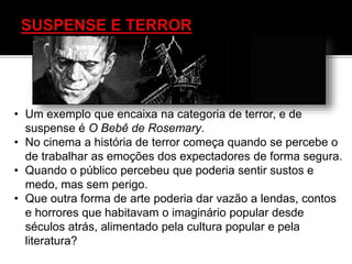 • Um exemplo que encaixa na categoria de terror, e de
suspense é O Bebê de Rosemary.
• No cinema a história de terror começa quando se percebe o
de trabalhar as emoções dos expectadores de forma segura.
• Quando o público percebeu que poderia sentir sustos e
medo, mas sem perigo.
• Que outra forma de arte poderia dar vazão a lendas, contos
e horrores que habitavam o imaginário popular desde
séculos atrás, alimentado pela cultura popular e pela
literatura?
 