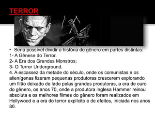 • Seria possível dividir a história do gênero em partes distintas:
1- A Gênese do Terror.
2- A Era dos Grandes Monstros;
3- O Terror Underground.
4. A escassez da metade do século, onde os comunistas e os
alienígenas fizeram pequenas produtoras crescerem explorando
um filão deixado de lado pelas grandes produtoras, a era de ouro
do gênero, os anos 70, onde a produtora inglesa Hammer reinou
absoluta e os melhores filmes do gênero foram realizados em
Hollywood e a era do terror explícito e de efeitos, iniciada nos anos
80.
 