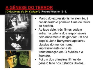 • Marco do expressionismo alemão, é
considerado o primeiro filme de terror
da história.
• Ao lado dele, três filmes podem
entrar na galeria dos responsáveis
pelo nascimento do gênero: um ano
depois, John Barrymore apavorou
plateias do mundo numa
impressionante cena de
transformação em O Médico e o
Monstro.
• Foi um dos primeiros filmes do
gênero feito nos Estados Unidos.
 